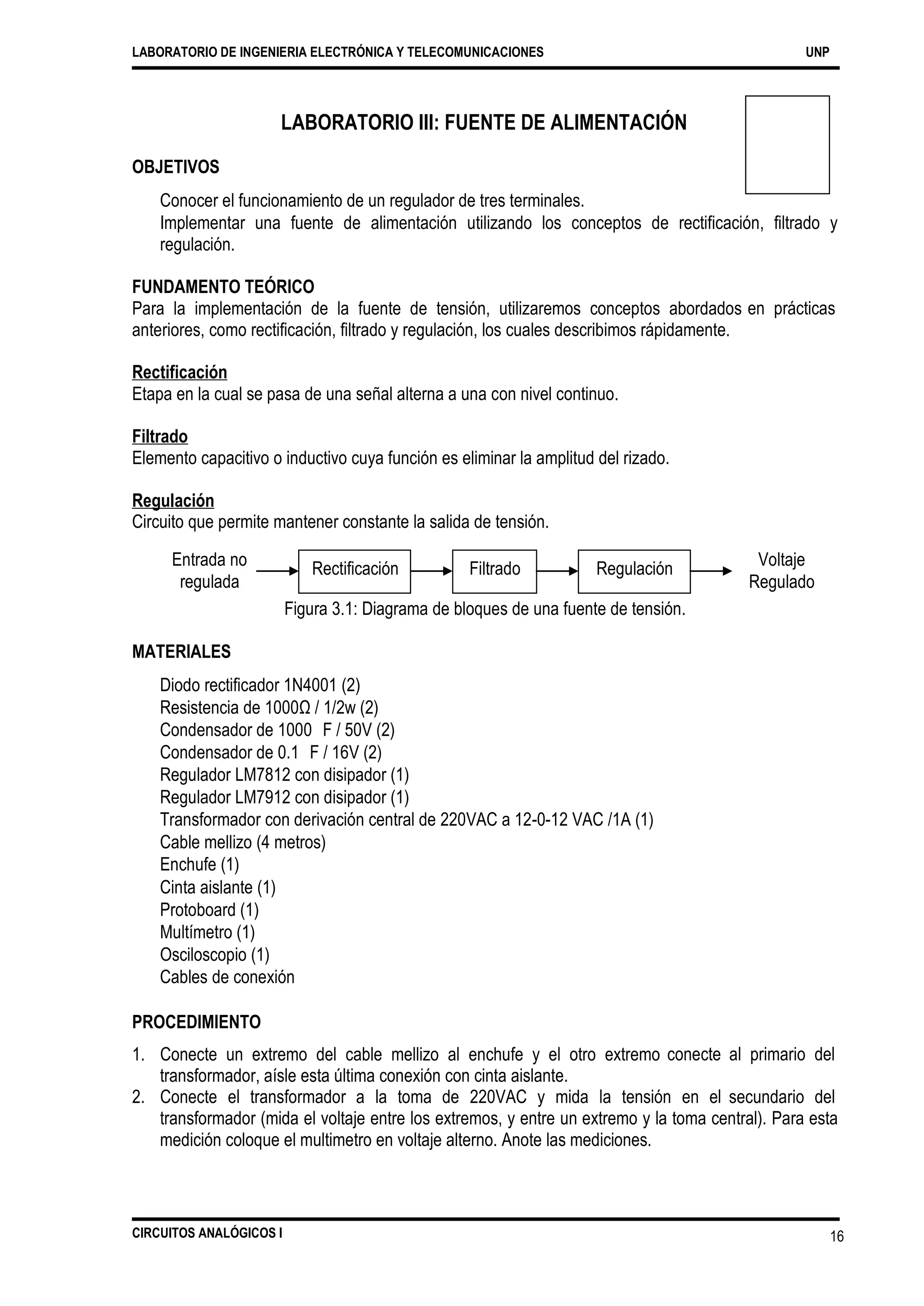 LABORATORIO DE INGENIERIA ELECTRÓNICA Y TELECOMUNICACIONES UNP
LABORATORIO III: FUENTE DE ALIMENTACIÓN
OBJETIVOS
Conocer el funcionamiento de un regulador de tres terminales.
Implementar una fuente de alimentación utilizando los conceptos de rectificación, filtrado y
regulación.
FUNDAMENTO TEÓRICO
Para la implementación de la fuente de tensión, utilizaremos conceptos abordados
anteriores, como rectificación, filtrado y regulación, los cuales describimos rápidamente.
en prácticas
Rectificación
Etapa en la cual se pasa de una señal alterna a una con nivel continuo.
Filtrado
Elemento capacitivo o inductivo cuya función es eliminar la amplitud del rizado.
Regulación
Circuito que permite mantener constante la salida de tensión.
Entrada no
regulada
Voltaje
Regulado
Figura 3.1: Diagrama de bloques de una fuente de tensión.
MATERIALES
Diodo rectificador 1N4001 (2)
Resistencia de 1000Ω / 1/2w (2)
Condensador de 1000 F / 50V (2)
Condensador de 0.1 F / 16V (2)
Regulador LM7812 con disipador (1)
Regulador LM7912 con disipador (1)
Transformador con derivación central de 220VAC a 12-0-12 VAC /1A (1)
Cable mellizo (4 metros)
Enchufe (1)
Cinta aislante (1)
Protoboard (1)
Multímetro (1)
Osciloscopio (1)
Cables de conexión
PROCEDIMIENTO
1. Conecte un extremo del cable mellizo al enchufe y el otro extremo
transformador, aísle esta última conexión con cinta aislante.
conecte al primario del
2. Conecte el transformador a la toma de 220VAC y mida la tensión en el secundario del
transformador (mida el voltaje entre los extremos, y entre un extremo y la toma central). Para esta
medición coloque el multimetro en voltaje alterno. Anote las mediciones.
CIRCUITOS ANALÓGICOS I 16
Rectificación RegulaciónFiltrado
 