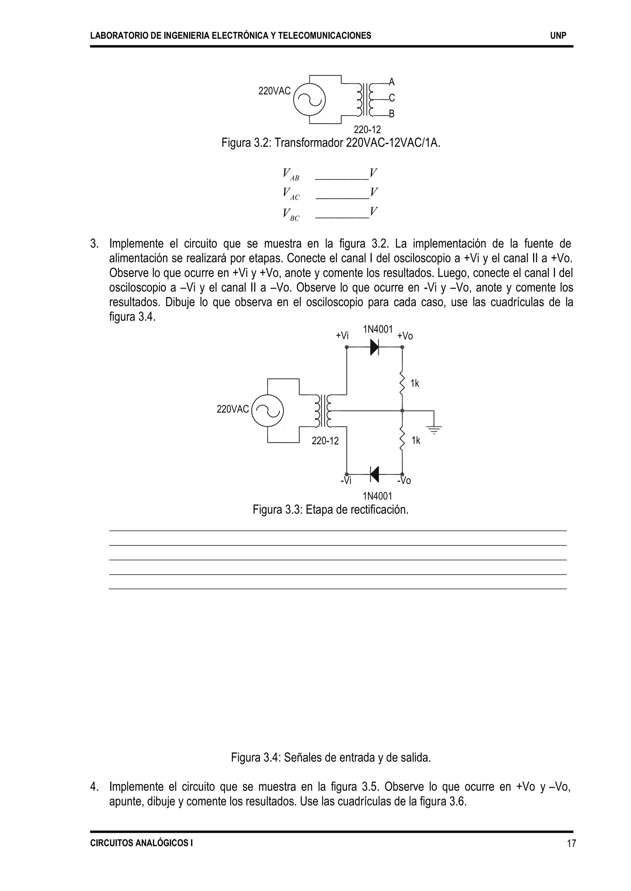 LABORATORIO DE INGENIERIA ELECTRÓNICA Y TELECOMUNICACIONES UNP
A
C
B
220VAC
220-12
Figura 3.2: Transformador 220VAC-12VAC/1A.
VAB
VAC
VBC
________V
________V
________V
3. Implemente el circuito que se muestra en la figura 3.2. La implementación de la fuente de
alimentación se realizará por etapas. Conecte el canal I del osciloscopio a +Vi y el canal II a +Vo.
Observe lo que ocurre en +Vi y +Vo, anote y comente los resultados. Luego, conecte el canal I del
osciloscopio a –Vi y el canal II a –Vo. Observe lo que ocurre en -Vi y –Vo, anote y comente los
resultados. Dibuje lo que observa en el osciloscopio para cada caso, use las cuadrículas de la
figura 3.4.
1N4001
+Vo+Vi
220VAC
220-
-Vi -Vo
1N4001
Figura 3.3: Etapa de rectificación.
Figura 3.4: Señales de entrada y de salida.
4. Implemente el circuito que se muestra en la figura 3.5. Observe lo que ocurre en +Vo y
apunte, dibuje y comente los resultados. Use las cuadrículas de la figura 3.6.
–Vo,
CIRCUITOS ANALÓGICOS I 17
1k
12 1k
 