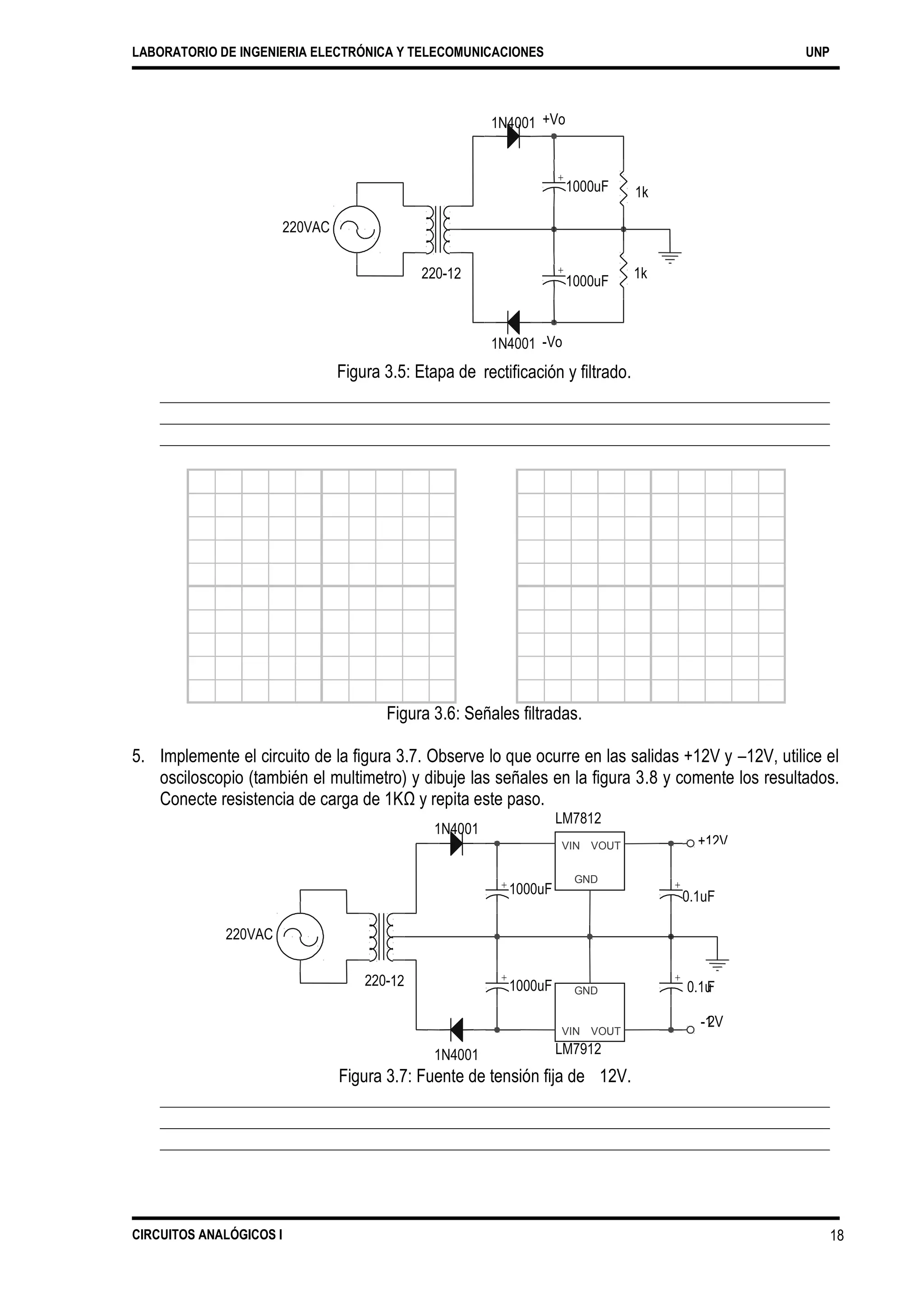 LABORATORIO DE INGENIERIA ELECTRÓNICA Y TELECOMUNICACIONES UNP
1N4001 +Vo
1000uF 1k
220VAC
220-
1N4001 -Vo
rectificación y filtrado.Figura 3.5: Etapa de
Figura 3.6: Señales filtradas.
5. Implemente el circuito de la figura 3.7. Observe lo que ocurre en las salidas +12V y –12V, utilice el
osciloscopio (también el multimetro) y dibuje las señales en la figura 3.8 y comente los resultados.
Conecte resistencia de carga de 1KΩ y repita este paso.
LM7812
1N4001
220VAC
220-
LM79121N4001
Figura 3.7: Fuente de tensión fija de 12V.
CIRCUITOS ANALÓGICOS I 18
VIN VOUT
GND
+12V
+
0.1uF
+
1000uF
+ +
0.1u
-1
12 F
2V
1000uF GND
VIN VOUT
12 +
1000uF
1k
+
 