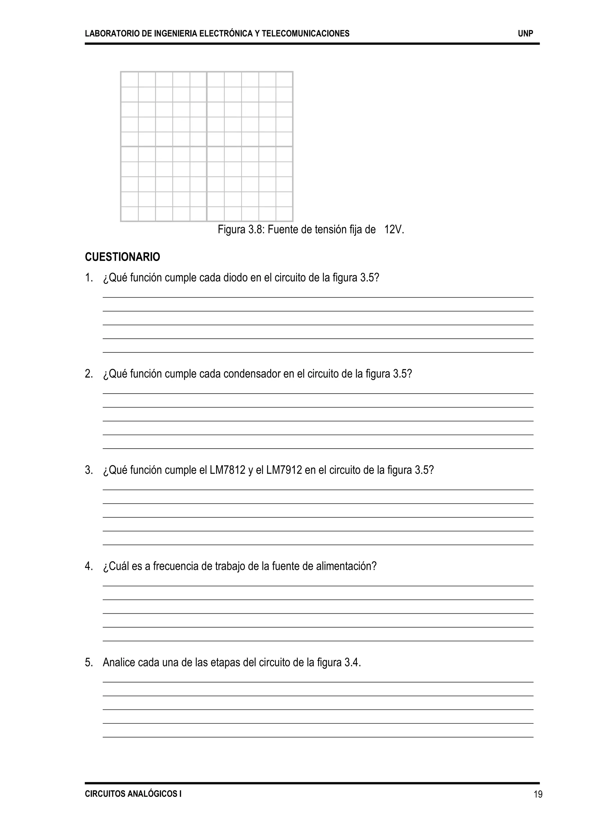 LABORATORIO DE INGENIERIA ELECTRÓNICA Y TELECOMUNICACIONES UNP
Figura 3.8: Fuente de tensión fija de 12V.
CUESTIONARIO
1. ¿Qué función cumple cada diodo en el circuito de la figura 3.5?
2. ¿Qué función cumple cada condensador en el circuito de la figura 3.5?
3. ¿Qué función cumple el LM7812 y el LM7912 en el circuito de la figura 3.5?
4. ¿Cuál es a frecuencia de trabajo de la fuente de alimentación?
5. Analice cada una de las etapas del circuito de la figura 3.4.
CIRCUITOS ANALÓGICOS I 19
 
