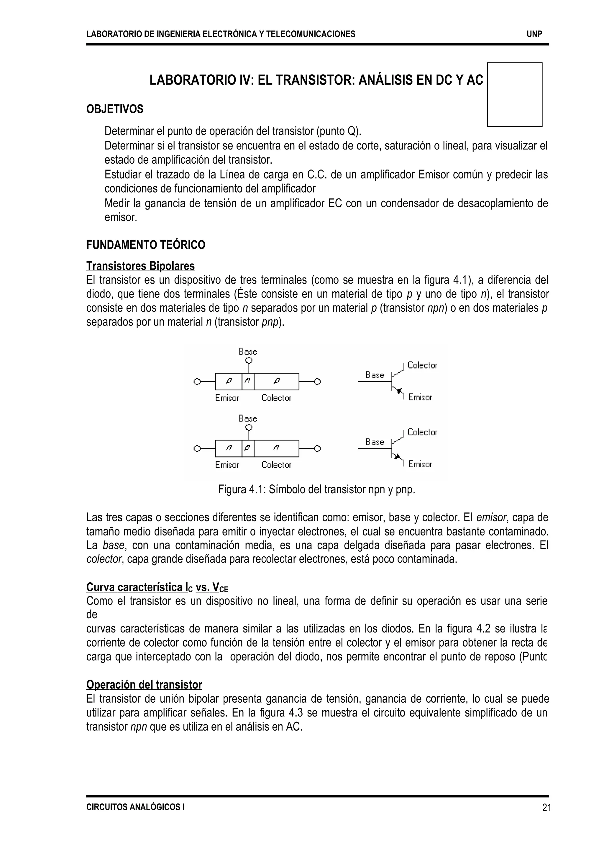 LABORATORIO DE INGENIERIA ELECTRÓNICA Y TELECOMUNICACIONES UNP
LABORATORIO IV: EL TRANSISTOR: ANÁLISIS EN DC Y AC
OBJETIVOS
Determinar el punto de operación del transistor (punto Q).
Determinar si el transistor se encuentra en el estado de corte, saturación o lineal, para visualizar el
estado de amplificación del transistor.
Estudiar el trazado de la Línea de carga en C.C. de un amplificador Emisor común y predecir las
condiciones de funcionamiento del amplificador
Medir la ganancia de tensión de un amplificador EC con un condensador de desacoplamiento de
emisor.
FUNDAMENTO TEÓRICO
Transistores Bipolares
El transistor es un dispositivo de tres terminales (como se muestra en la figura 4.1), a diferencia del
diodo, que tiene dos terminales (Éste consiste en un material de tipo p y uno de tipo n), el transistor
consiste en dos materiales de tipo n separados por un material p (transistor npn) o en dos materiales p
separados por un material n (transistor pnp).
Figura 4.1: Símbolo del transistor npn y pnp.
Las tres capas o secciones diferentes se identifican como: emisor, base y colector. El emisor, capa de
tamaño medio diseñada para emitir o inyectar electrones, el cual se encuentra bastante contaminado.
La base, con una contaminación media, es una capa delgada diseñada para pasar electrones. El
colector, capa grande diseñada para recolectar electrones, está poco contaminada.
Curva característica IC vs. VCE
Como el transistor es un dispositivo no lineal, una forma de definir su operación es usar una serie
de
curvas características de manera similar a las utilizadas en los diodos. En la figura 4.2 se ilustra la
corriente de colector como función de la tensión entre el colector y el emisor para obtener la recta de
carga que interceptado con la operación del diodo, nos permite encontrar el punto de reposo (Punto
Q).
Operación del transistor
El transistor de unión bipolar presenta ganancia de tensión, ganancia de corriente, lo cual se puede
utilizar para amplificar señales. En la figura 4.3 se muestra el circuito equivalente simplificado de un
transistor npn que es utiliza en el análisis en AC.
CIRCUITOS ANALÓGICOS I 21
 