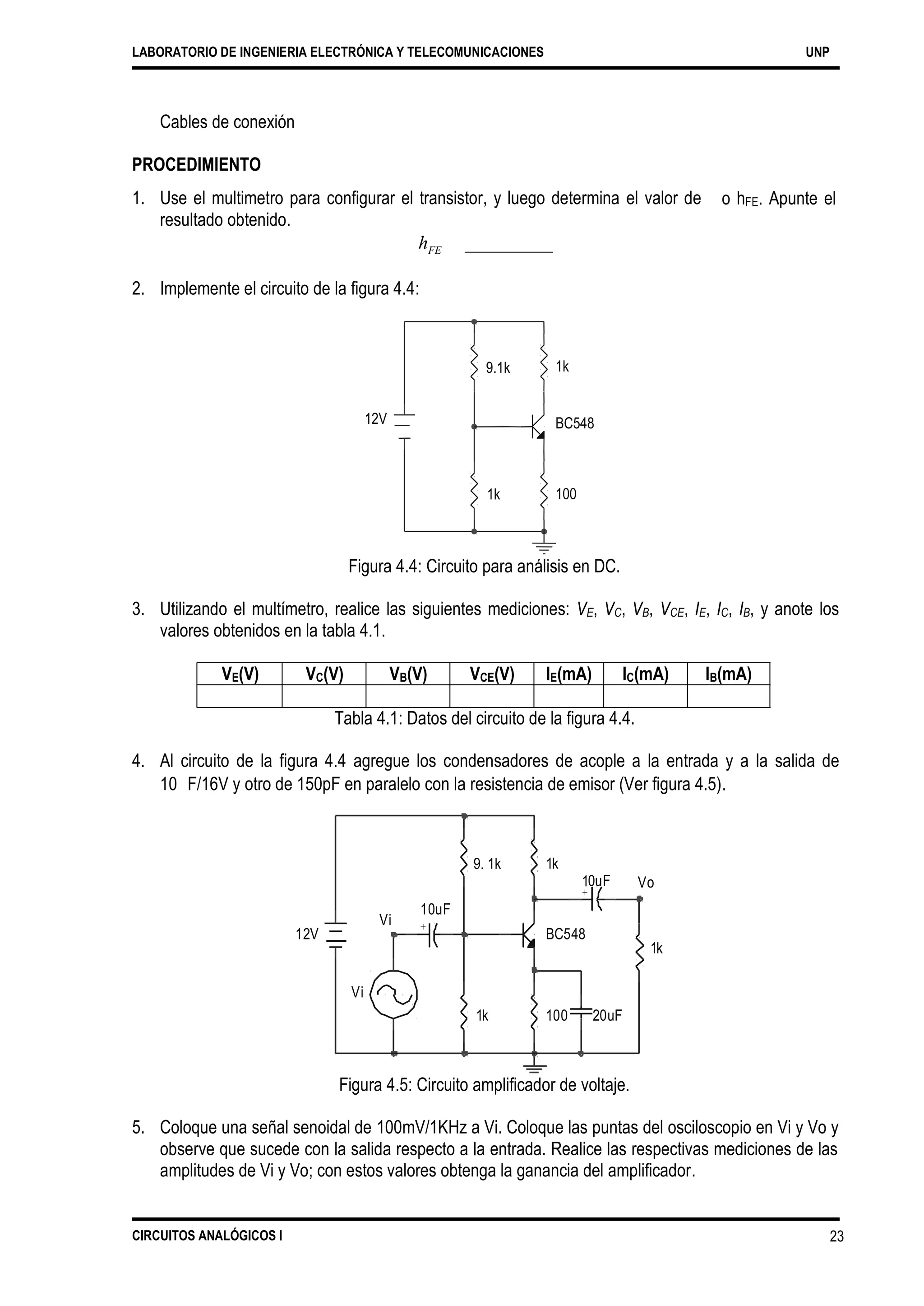 LABORATORIO DE INGENIERIA ELECTRÓNICA Y TELECOMUNICACIONES UNP
Cables de conexión
PROCEDIMIENTO
1. Use el multimetro para configurar el transistor, y luego determina el valor de
resultado obtenido.
o hFE. Apunte el
hFE _________
2. Implemente el circuito de la figura 4.4:
1k
12V BC548
100
Figura 4.4: Circuito para análisis en DC.
3. Utilizando el multímetro, realice las siguientes mediciones: VE, VC, VB, VCE, IE, IC, IB, y anote los
valores obtenidos en la tabla 4.1.
Tabla 4.1: Datos del circuito de la figura 4.4.
4. Al circuito de la figura 4.4 agregue los condensadores de acople a la entrada y a la salida de
10 F/16V y otro de 150pF en paralelo con la resistencia de emisor (Ver figura 4.5).
1k
0uF Vo
+
Vi
12V BC548
1k
1k 100 20uF
Figura 4.5: Circuito amplificador de voltaje.
5. Coloque una señal senoidal de 100mV/1KHz a Vi. Coloque las puntas del osciloscopio en Vi y Vo y
observe que sucede con la salida respecto a la entrada. Realice las respectivas mediciones de las
amplitudes de Vi y Vo; con estos valores obtenga la ganancia del amplificador.
CIRCUITOS ANALÓGICOS I 23
Vi
+
1
9. 1k
10uF
VE(V) VC(V) VB(V) VCE(V) IE(mA) IC(mA) IB(mA)
1k
9.1k
 