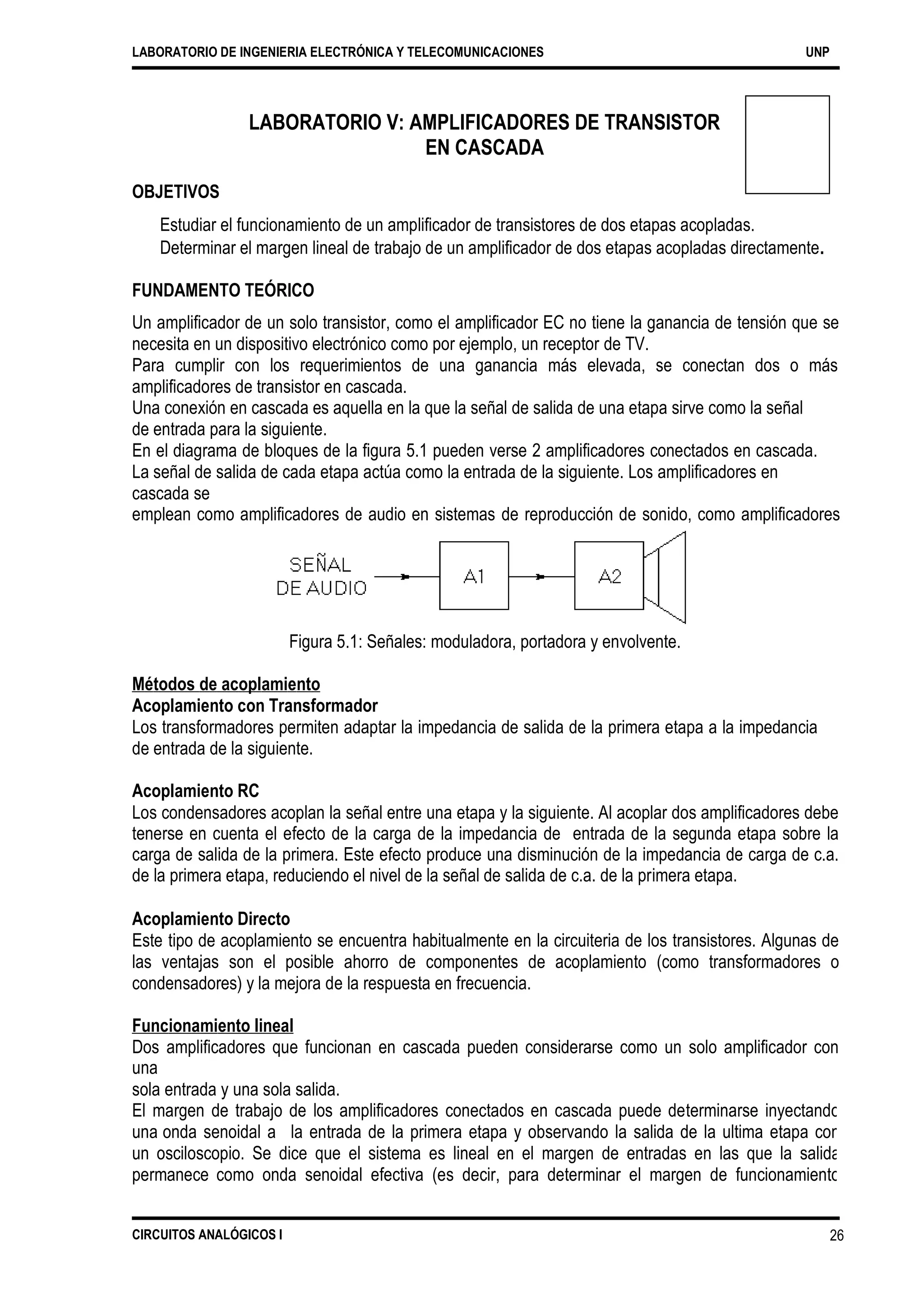 LABORATORIO DE INGENIERIA ELECTRÓNICA Y TELECOMUNICACIONES UNP
LABORATORIO V: AMPLIFICADORES DE TRANSISTOR
EN CASCADA
OBJETIVOS
Estudiar el funcionamiento de un amplificador de transistores de dos etapas acopladas.
Determinar el margen lineal de trabajo de un amplificador de dos etapas acopladas directamente.
FUNDAMENTO TEÓRICO
Un amplificador de un solo transistor, como el amplificador EC no tiene la ganancia de tensión que se
necesita en un dispositivo electrónico como por ejemplo, un receptor de TV.
Para cumplir con los requerimientos de una ganancia más elevada, se conectan dos o más
amplificadores de transistor en cascada.
Una conexión en cascada es aquella en la que la señal de salida de una etapa sirve como la señal
de entrada para la siguiente.
En el diagrama de bloques de la figura 5.1 pueden verse 2 amplificadores conectados en cascada.
La señal de salida de cada etapa actúa como la entrada de la siguiente. Los amplificadores en
cascada se
emplean como amplificadores de audio en sistemas de reproducción de sonido, como amplificadores
de video (imagen) en los receptores de televisión y en muchas otras aplicaciones.
Figura 5.1: Señales: moduladora, portadora y envolvente.
Métodos de acoplamiento
Acoplamiento con Transformador
Los transformadores permiten adaptar la impedancia de salida de la primera etapa a la impedancia
de entrada de la siguiente.
Acoplamiento RC
Los condensadores acoplan la señal entre una etapa y la siguiente. Al acoplar dos amplificadores debe
tenerse en cuenta el efecto de la carga de la impedancia de entrada de la segunda etapa sobre la
carga de salida de la primera. Este efecto produce una disminución de la impedancia de carga de c.a.
de la primera etapa, reduciendo el nivel de la señal de salida de c.a. de la primera etapa.
Acoplamiento Directo
Este tipo de acoplamiento se encuentra habitualmente en la circuiteria de los transistores. Algunas de
las ventajas son el posible ahorro de componentes de acoplamiento (como transformadores o
condensadores) y la mejora de la respuesta en frecuencia.
Funcionamiento lineal
Dos amplificadores que funcionan en cascada pueden considerarse como un solo amplificador con
una
sola entrada y una sola salida.
El margen de trabajo de los amplificadores conectados en cascada puede determinarse inyectando
una onda senoidal a la entrada de la primera etapa y observando la salida de la ultima etapa con
un osciloscopio. Se dice que el sistema es lineal en el margen de entradas en las que la salida
permanece como onda senoidal efectiva (es decir, para determinar el margen de funcionamiento
lineal, el nivel de
CIRCUITOS ANALÓGICOS I 26
 