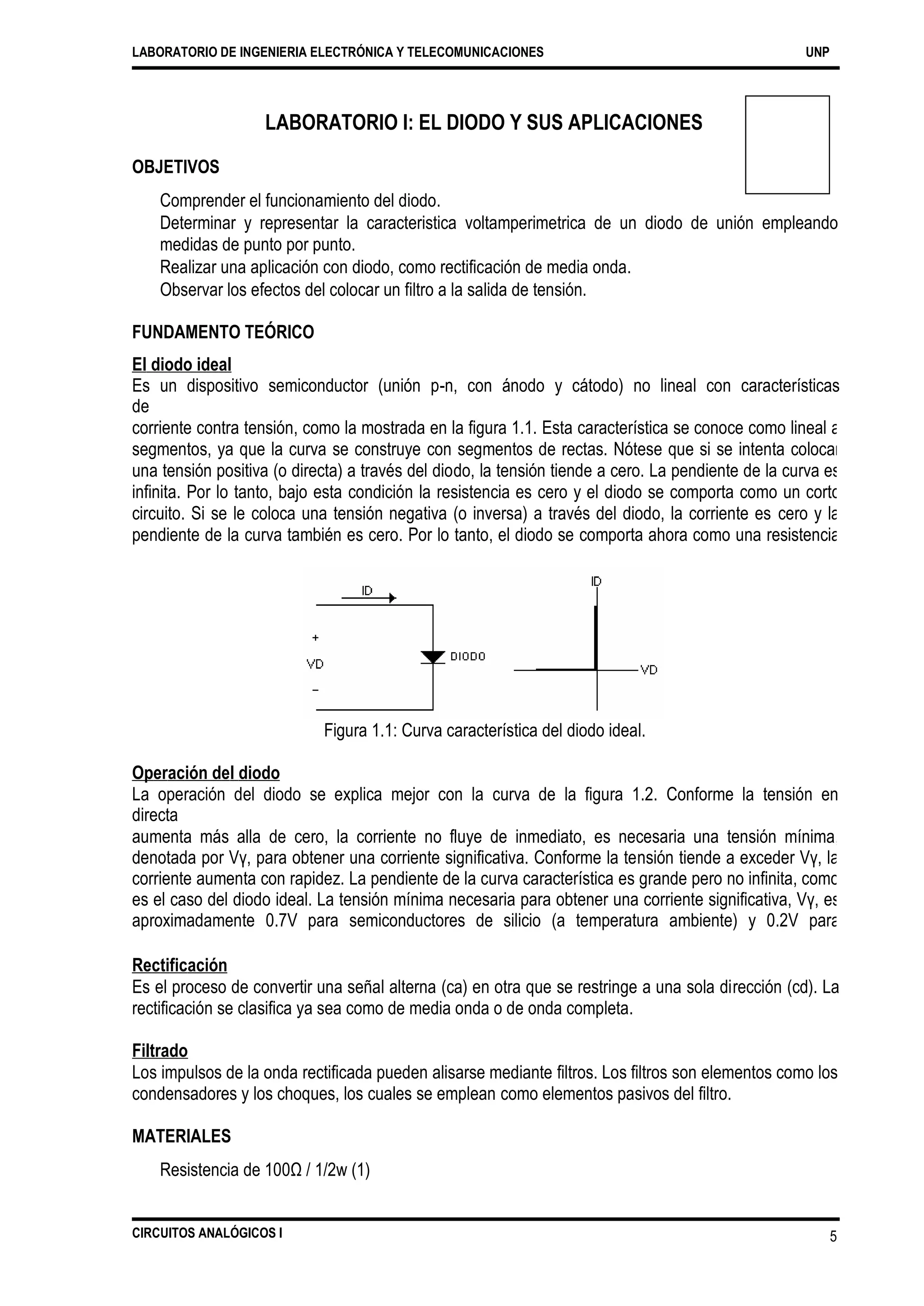 LABORATORIO DE INGENIERIA ELECTRÓNICA Y TELECOMUNICACIONES UNP
LABORATORIO I: EL DIODO Y SUS APLICACIONES
OBJETIVOS
Comprender el funcionamiento del diodo.
Determinar y representar la caracteristica voltamperimetrica de un diodo de unión empleando
medidas de punto por punto.
Realizar una aplicación con diodo, como rectificación de media onda.
Observar los efectos del colocar un filtro a la salida de tensión.
FUNDAMENTO TEÓRICO
El diodo ideal
Es un dispositivo semiconductor (unión p-n, con ánodo y cátodo) no lineal con características
de
corriente contra tensión, como la mostrada en la figura 1.1. Esta característica se conoce como lineal a
segmentos, ya que la curva se construye con segmentos de rectas. Nótese que si se intenta colocar
una tensión positiva (o directa) a través del diodo, la tensión tiende a cero. La pendiente de la curva es
infinita. Por lo tanto, bajo esta condición la resistencia es cero y el diodo se comporta como un corto
circuito. Si se le coloca una tensión negativa (o inversa) a través del diodo, la corriente es cero y la
pendiente de la curva también es cero. Por lo tanto, el diodo se comporta ahora como una resistencia
infinita, o circuito abierto.
Figura 1.1: Curva característica del diodo ideal.
Operación del diodo
La operación del diodo se explica mejor con la curva de la figura 1.2. Conforme la tensión en
directa
aumenta más alla de cero, la corriente no fluye de inmediato, es necesaria una tensión mínima,
denotada por Vγ, para obtener una corriente significativa. Conforme la tensión tiende a exceder Vγ, la
corriente aumenta con rapidez. La pendiente de la curva característica es grande pero no infinita, como
es el caso del diodo ideal. La tensión mínima necesaria para obtener una corriente significativa, Vγ, es
aproximadamente 0.7V para semiconductores de silicio (a temperatura ambiente) y 0.2V para
semiconductores de germanio. Para diodos de galio, Vγ es aproximadamente 1.2V.
Rectificación
Es el proceso de convertir una señal alterna (ca) en otra que se restringe a una sola dirección (cd). La
rectificación se clasifica ya sea como de media onda o de onda completa.
Filtrado
Los impulsos de la onda rectificada pueden alisarse mediante filtros. Los filtros son elementos como los
condensadores y los choques, los cuales se emplean como elementos pasivos del filtro.
MATERIALES
Resistencia de 100Ω / 1/2w (1)
CIRCUITOS ANALÓGICOS I 5
 