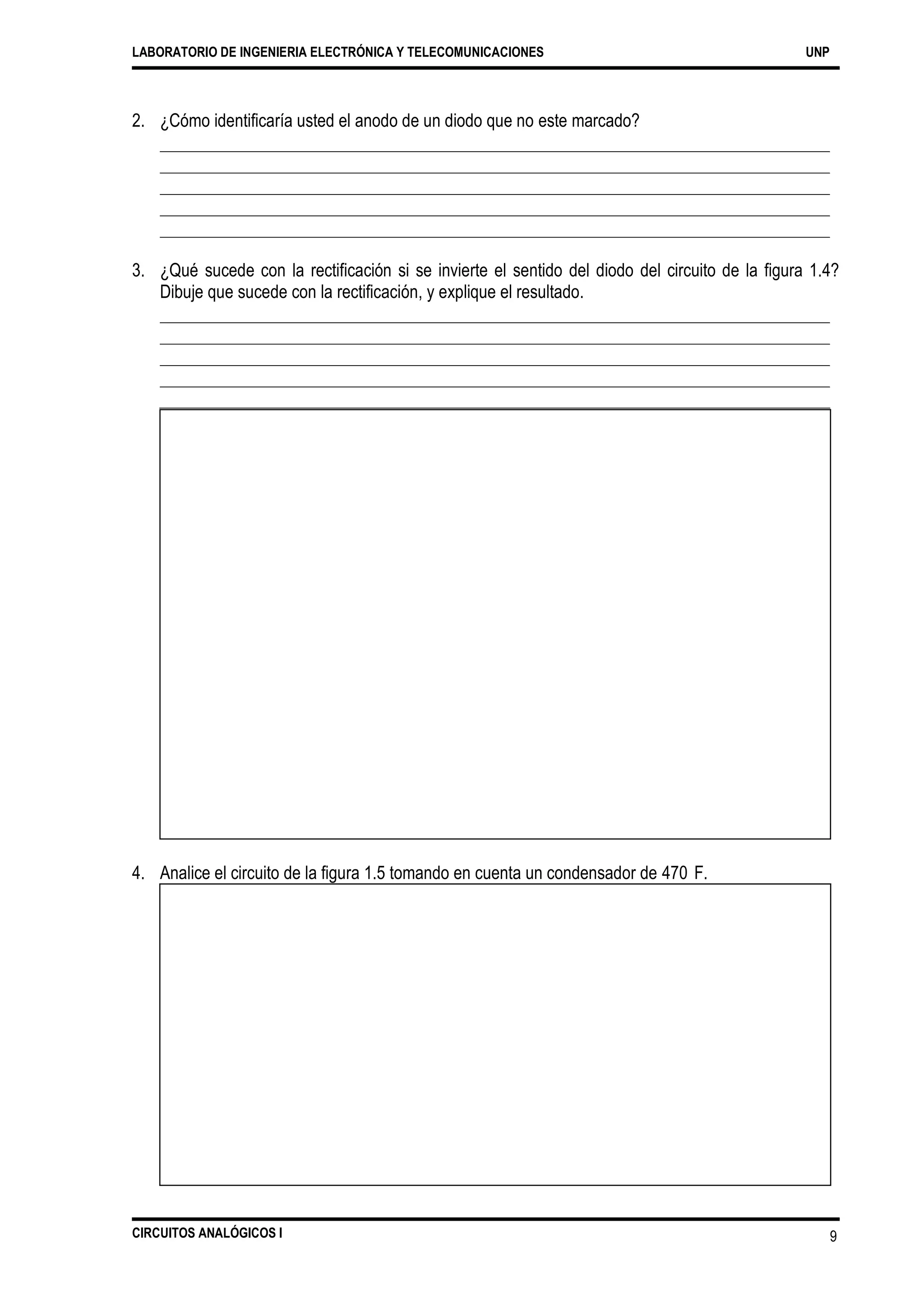LABORATORIO DE INGENIERIA ELECTRÓNICA Y TELECOMUNICACIONES UNP
2. ¿Cómo identificaría usted el anodo de un diodo que no este marcado?
3. ¿Qué sucede con la rectificación si se invierte el sentido del diodo del circuito de la figura 1.4?
Dibuje que sucede con la rectificación, y explique el resultado.
4. Analice el circuito de la figura 1.5 tomando en cuenta un condensador de 470 F.
CIRCUITOS ANALÓGICOS I 9
 