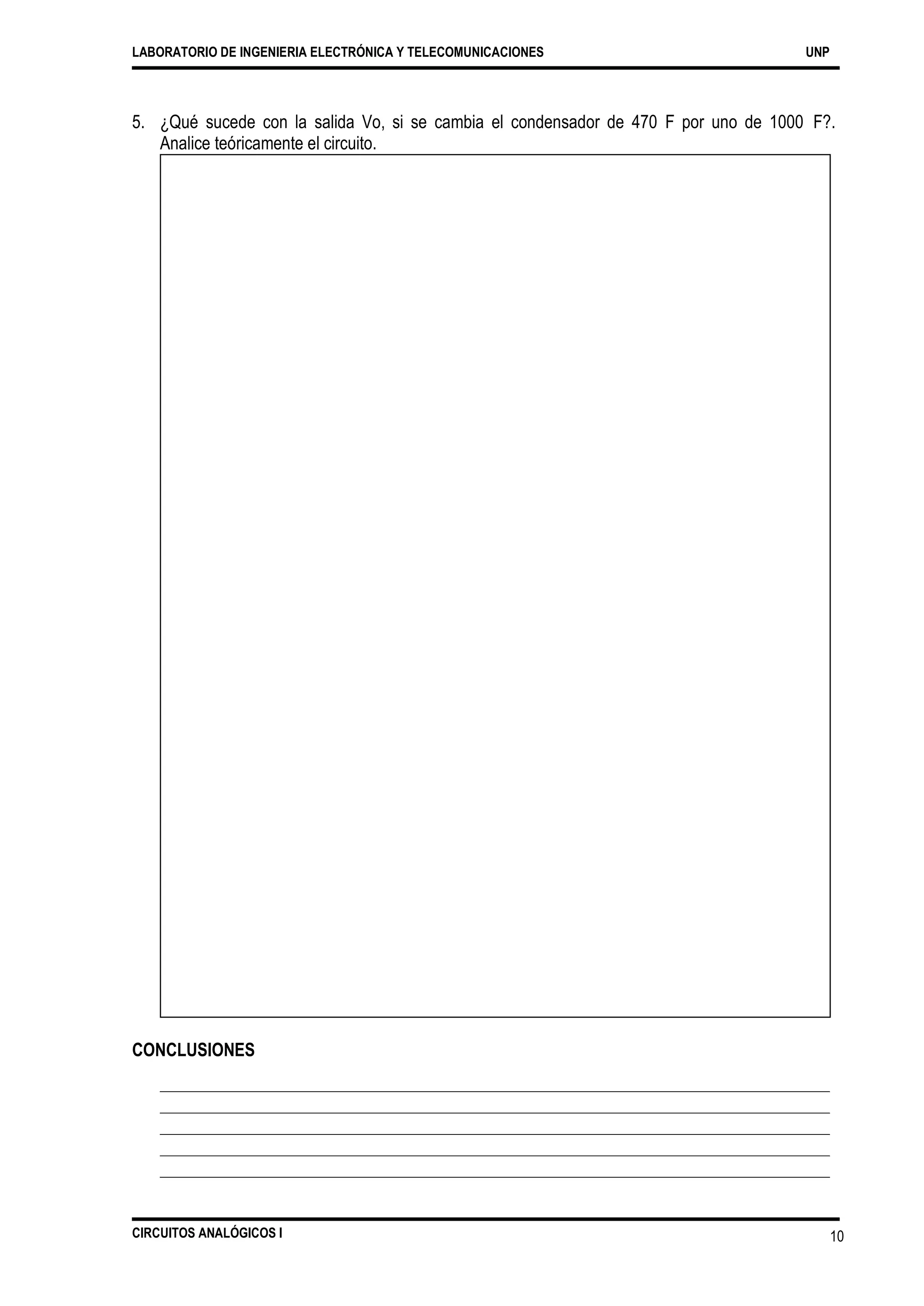LABORATORIO DE INGENIERIA ELECTRÓNICA Y TELECOMUNICACIONES UNP
5. ¿Qué sucede con la salida Vo, si se cambia el condensador de 470
Analice teóricamente el circuito.
F por uno de 1000 F?.
CONCLUSIONES
CIRCUITOS ANALÓGICOS I 10
 