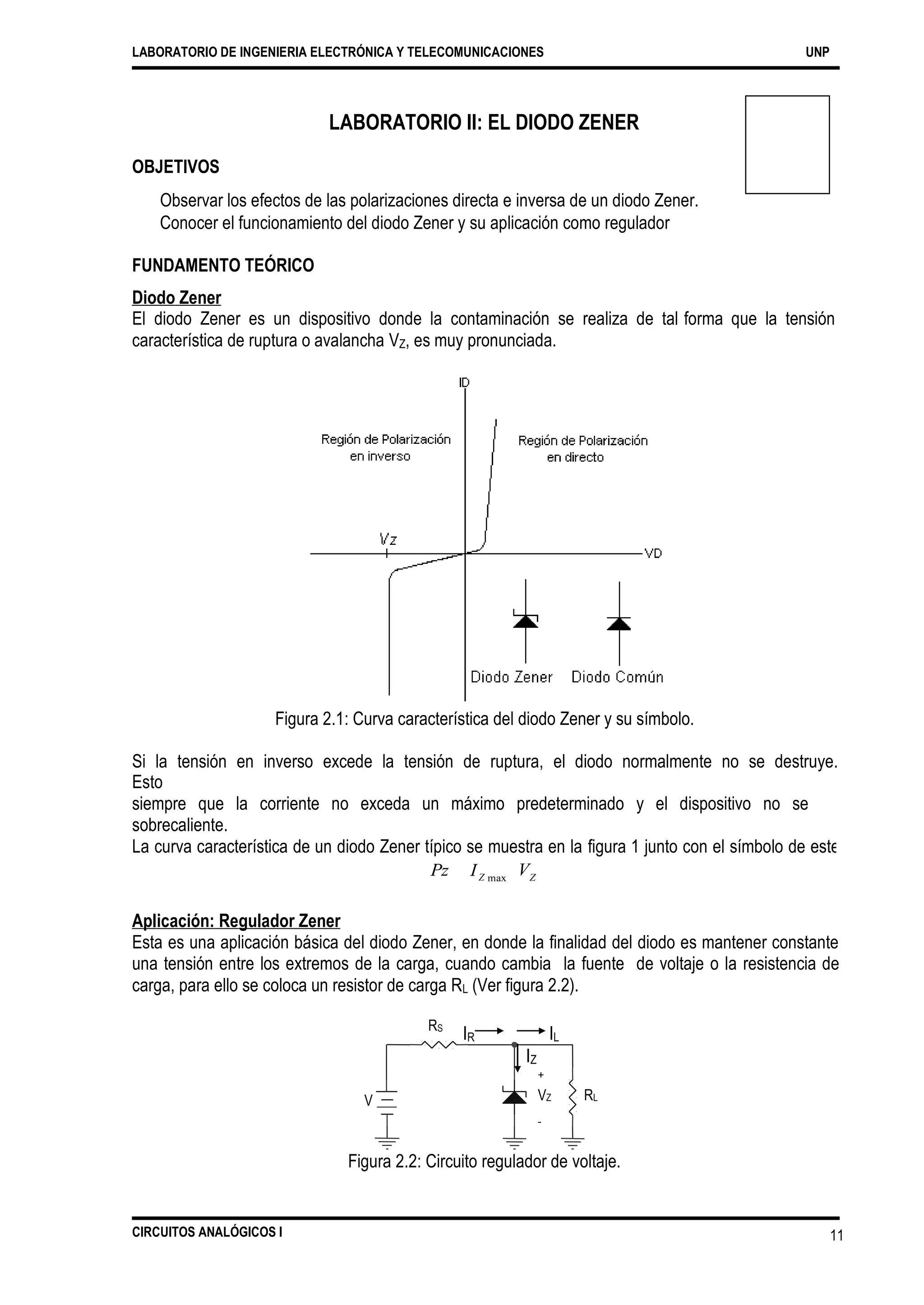 I
LABORATORIO DE INGENIERIA ELECTRÓNICA Y TELECOMUNICACIONES UNP
LABORATORIO II: EL DIODO ZENER
OBJETIVOS
Observar los efectos de las polarizaciones directa e inversa de un diodo Zener.
Conocer el funcionamiento del diodo Zener y su aplicación como regulador
FUNDAMENTO TEÓRICO
Diodo Zener
El diodo Zener es un dispositivo donde la contaminación se realiza de tal
característica de ruptura o avalancha VZ, es muy pronunciada.
forma que la tensión
Figura 2.1: Curva característica del diodo Zener y su símbolo.
Si la tensión en inverso excede la tensión de ruptura, el diodo normalmente no se destruye.
Esto
siempre que la corriente no exceda un máximo predeterminado y el dispositivo no se
sobrecaliente.
La curva característica de un diodo Zener típico se muestra en la figura 1 junto con el símbolo de este
diodo. Para el circuito para el diodo Zener es diferente del de un diodo regular. La cantidad de potenciaPz VZZ max
Aplicación: Regulador Zener
Esta es una aplicación básica del diodo Zener, en donde la finalidad del diodo es mantener constante
una tensión entre los extremos de la carga, cuando cambia la fuente de voltaje o la resistencia de
carga, para ello se coloca un resistor de carga RL (Ver figura 2.2).
RS
IR IL
VZ
-
RLV
Figura 2.2: Circuito regulador de voltaje.
CIRCUITOS ANALÓGICOS I 11
IZ
+
 