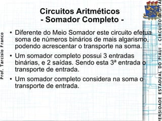 Circuitos Aritméticos   - Somador Completo - Diferente do Meio Somador este circuito efetua soma de números binários de mais algarismo, podendo acrescentar o transporte na soma.  Um somador completo possui 3 entradas binárias, e 2 saídas. Sendo esta 3ª entrada o transporte de entrada. Um somador completo considera na soma o transporte de entrada. 