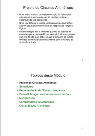 3
Projeto de Circuitos Aritméticos
– Uma forma intuitiva de implementação de operações
aritméticas é através do uso de tabelas-verdade
descrevendo tais operações.
– Uma vez definida a tabela-verdade com as operações
aritméticas, basta implementar as respectivas funções
lógicas.
– Esta estratégia não é eficiente quando os vetores de
entrada (operandos A e B, por exemplo), têm um grande
número de bits, pois sabe-se que o tamanho da tabela-
verdade aumenta exponencialmente com o número de
sinais de entrada
4
Tópicos deste Módulo
– Projeto de Circuitos Aritméticos
– Somadores
– Representação de Números Negativos
– Soma/Subtração em Complemento de Dois
– Multiplicação
– Comparadores de Magnitude
– Outros Blocos Aritméticos
 