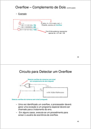 39
Overflow – Complemento de Dois (continuação)
– Exemplo:
1 0 1 1 1 0 1 0 (- 70)
1 0 1 1 0 0 0 0 (- 80)
1 1 1
+
0 1 1 0 1 0 1 0 (- 150)
O carry_in = 0 e o carry_out = 1.
Portanto, ocorreu um overflow
Com 8 bits podemos representar
apenas de +127 até -128
40
Circuito para Detectar um Overflow
– Uma vez identificado um overflow, o processador deverá
gerar uma exceção e um programa especial deverá ser
chamado para o tratamento do erro.
– Em alguns casos, executa-se um procedimento para
avisar o usuário da ocorrência do overflow.
Detecta overflow de números com sinal
em complemento de dois (signed)
Detecta overflow de números sem sinal (unsigned)
 