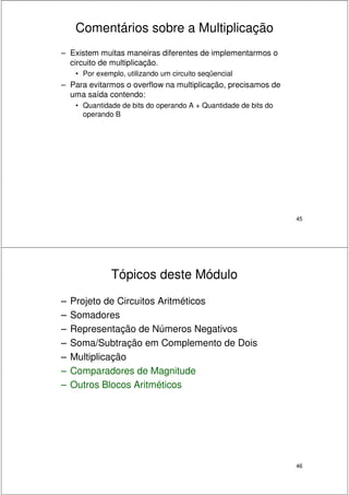 45
Comentários sobre a Multiplicação
– Existem muitas maneiras diferentes de implementarmos o
circuito de multiplicação.
• Por exemplo, utilizando um circuito seqüencial
– Para evitarmos o overflow na multiplicação, precisamos de
uma saída contendo:
• Quantidade de bits do operando A + Quantidade de bits do
operando B
46
Tópicos deste Módulo
– Projeto de Circuitos Aritméticos
– Somadores
– Representação de Números Negativos
– Soma/Subtração em Complemento de Dois
– Multiplicação
– Comparadores de Magnitude
– Outros Blocos Aritméticos
 
