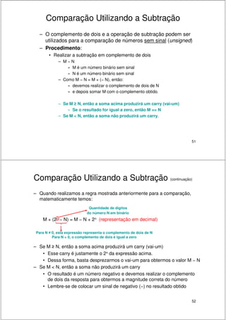 51
Comparação Utilizando a Subtração
– O complemento de dois e a operação de subtração podem ser
utilizados para a comparação de números sem sinal (unsigned)
– Procedimento:
• Realizar a subtração em complemento de dois
– M − N
» M é um número binário sem sinal
» N é um número binário sem sinal
– Como M − N = M + (− N), então:
» devemos realizar o complemento de dois de N
» e depois somar M com o complemento obtido.
– Se M ≥ N, então a soma acima produzirá um carry (vai-um)
» Se o resultado for igual a zero, então M == N
– Se M < N, então a soma não produzirá um carry.
52
Comparação Utilizando a Subtração (continuação)
– Quando realizamos a regra mostrada anteriormente para a comparação,
matematicamente temos:
M + (2n − N) = M − N + 2n (representação em decimal)
– Se M ≥ N, então a soma acima produzirá um carry (vai-um)
• Esse carry é justamente o 2n da expressão acima.
• Dessa forma, basta desprezarmos o vai-um para obtermos o valor M − N
– Se M < N, então a soma não produzirá um carry
• O resultado é um número negativo e devemos realizar o complemento
de dois da resposta para obtermos a magnitude correta do número
• Lembre-se de colocar um sinal de negativo (−) no resultado obtido
Quantidade de dígitos
do número N em binário
Para N ≠ 0, esta expressão representa o complemento de dois de N
Para N = 0, o complemento de dois é igual a zero
 
