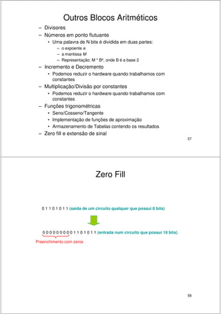 57
Outros Blocos Aritméticos
– Divisores
– Números em ponto flutuante
• Uma palavra de N bits é dividida em duas partes:
– o expoente e
– a mantissa M
– Representação: M * Be, onde B é a base 2
– Incremento e Decremento
• Podemos reduzir o hardware quando trabalhamos com
constantes
– Multiplicação/Divisão por constantes
• Podemos reduzir o hardware quando trabalhamos com
constantes
– Funções trigonométricas
• Seno/Cosseno/Tangente
• Implementação de funções de aproximação
• Armazenamento de Tabelas contendo os resultados
– Zero fill e extensão de sinal
58
Zero Fill
0 1 1 0 1 0 1 1 (saída de um circuito qualquer que possui 8 bits)
0 0 0 0 0 0 0 0 0 1 1 0 1 0 1 1 (entrada num circuito que possui 16 bits)
Preenchimento com zeros
 