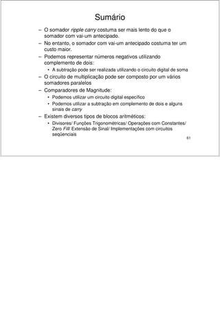 61
Sumário
– O somador ripple carry costuma ser mais lento do que o
somador com vai-um antecipado.
– No entanto, o somador com vai-um antecipado costuma ter um
custo maior.
– Podemos representar números negativos utilizando
complemento de dois:
• A subtração pode ser realizada utilizando o circuito digital de soma
– O circuito de multiplicação pode ser composto por um vários
somadores paralelos
– Comparadores de Magnitude:
• Podemos utilizar um circuito digital específico
• Podemos utilizar a subtração em complemento de dois e alguns
sinais de carry
– Existem diversos tipos de blocos aritméticos:
• Divisores/ Funções Trigonométricas/ Operações com Constantes/
Zero Fill/ Extensão de Sinal/ Implementações com circuitos
seqüenciais
 