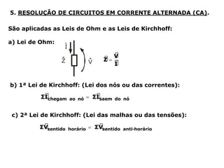 5. RESOLUÇÃO DE CIRCUITOS EM CORRENTE ALTERNADA (CA).
São aplicadas as Leis de Ohm e as Leis de Kirchhoff:
a) Lei de Ohm:
b) 1ª Lei de Kirchhoff: (Lei dos nós ou das correntes):
c) 2ª Lei de Kirchhoff: (Lei das malhas ou das tensões):
 