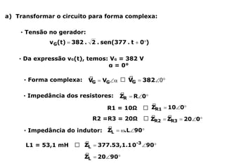 a) Transformar o circuito para forma complexa:
∙ Forma complexa: 🢡
∙ Impedância dos resistores:
R1 = 10Ω 🢡
R2 =R3 = 20Ω 🢡
∙ Impedância do indutor:
L1 = 53,1 mH 🢡
∙ Da expressão vG(t), temos: VG = 382 V
α = 0°
∙ Tensão no gerador:
 