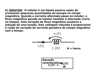b) INDUTOR: O indutor é um bipolo passivo capaz de
armazenar pequenas quantidades de energia no campo
magnético. Quando a corrente alternada passa no indutor, o
fluxo magnético gerado no indutor também é alternado (varia
no tempo). Esta variação de fluxo magnético ocasiona a
indução de uma tensão. Esta voltagem induzida é proporcional
à razão de variação da corrente geradora do campo magnético
com o tempo.
Equação
característica:
H = henry
 