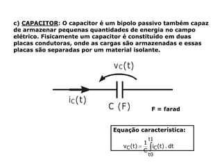 c) CAPACITOR: O capacitor é um bipolo passivo também capaz
de armazenar pequenas quantidades de energia no campo
elétrico. Fisicamente um capacitor é constituído em duas
placas condutoras, onde as cargas são armazenadas e essas
placas são separadas por um material isolante.
F = farad
Equação característica:
 