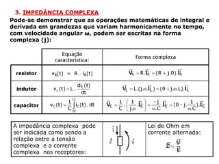 3. IMPEDÂNCIA COMPLEXA
Pode-se demonstrar que as operações matemáticas de integral e
derivada em grandezas que variam harmonicamente no tempo,
com velocidade angular ω, podem ser escritas na forma
complexa (j):
A impedância complexa pode
ser indicada como sendo a
relação entre a tensão
complexa e a corrente
complexa nos receptores:
Lei de Ohm em
corrente alternada:
 