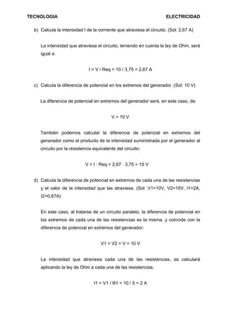 TECNOLOGIA                                                            ELECTRICIDAD

  b) Calcula la intensidad I de la corriente que atraviesa el circuito. (Sol: 2,67 A)


     La intensidad que atraviesa el circuito, teniendo en cuenta la ley de Ohm, será
     igual a:


                              I = V / Req = 10 / 3,75 = 2,67 A


  c) Calcula la diferencia de potencial en los extremos del generador. (Sol: 10 V)


     La diferencia de potencial en extremos del generador será, en este caso, de:


                                          V = 10 V


     También podemos calcular la diferencia de potencial en extremos del
     generador como el producto de la intensidad suministrada por el generador al
     circuito por la resistencia equivalente del circuito:


                            V = I · Req = 2,67 · 3,75 = 10 V


  d) Calcula la diferencia de potencial en extremos de cada una de las resistencias
     y el valor de la intensidad que las atraviesa. (Sol: V1=10V, V2=10V, I1=2A,
     I2=0,67A)


     En este caso, al tratarse de un circuito paralelo, la diferencia de potencial en
     los extremos de cada una de las resistencias es la misma, y coincide con la
     diferencia de potencial en extremos del generador:


                                     V1 = V2 = V = 10 V


     La intensidad que atraviesa cada una de las resistencias, se calculará
     aplicando la ley de Ohm a cada una de las resistencias:


                                 I1 = V1 / R1 = 10 / 5 = 2 A
 
