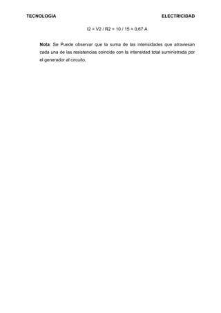 TECNOLOGIA                                                        ELECTRICIDAD

                                I2 = V2 / R2 = 10 / 15 = 0,67 A


    Nota: Se Puede observar que la suma de las intensidades que atraviesan
    cada una de las resistencias coincide con la intensidad total suministrada por
    el generador al circuito.
 