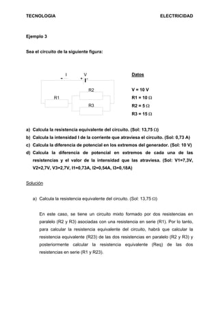 TECNOLOGIA                                                              ELECTRICIDAD



Ejemplo 3


Sea el circuito de la siguiente figura:




                    I        V                         Datos
                            + -

                                  R2                   V = 10 V
              R1                                       R1 = 10 Ω
                                  R3                   R2 = 5 Ω
                                                       R3 = 15 Ω


a) Calcula la resistencia equivalente del circuito. (Sol: 13,75 Ω)
b) Calcula la intensidad I de la corriente que atraviesa el circuito. (Sol: 0,73 A)
c) Calcula la diferencia de potencial en los extremos del generador. (Sol: 10 V)
d) Calcula la diferencia de potencial en extremos de cada una de las
   resistencias y el valor de la intensidad que las atraviesa. (Sol: V1=7,3V,
   V2=2,7V, V3=2,7V, I1=0,73A, I2=0,54A, I3=0,18A)


Solución


   a) Calcula la resistencia equivalente del circuito. (Sol: 13,75 Ω)


      En este caso, se tiene un circuito mixto formado por dos resistencias en
      paralelo (R2 y R3) asociadas con una resistencia en serie (R1). Por lo tanto,
      para calcular la resistencia equivalente del circuito, habrá que calcular la
      resistencia equivalente (R23) de las dos resistencias en paralelo (R2 y R3) y
      posteriormente calcular la resistencia equivalente (Req) de las dos
      resistencias en serie (R1 y R23).
 