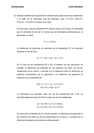 TECNOLOGIA                                                         ELECTRICIDAD



  d) Calcula la diferencia de potencial en extremos de cada una de las resistencias
     y el valor de la intensidad que las atraviesa. (Sol: V1=7,3V, V2=2,7V,
     V3=2,7V, I1=0,73A, I2=0,54A, I3=0,18A)


     En este caso, como la resistencia R1 está en serie en el circuito, la intensidad
     que la atraviesa ha de ser la misma que la intensidad suministrada por el
     generador; es decir:


                                      I1 = I = 0,73 A


     La diferencia de potencial en extremos de la resistencia R1 se calculará
     mediante la ley de Ohm:


                             V1 = I1 · R1 = 0,73 · 10 = 7,3 V


     En el caso de las resistencias R2 y R3, al tratarse de una asociación en
     paralelo, la diferencia de potencial en los extremos de cada una de las
     resistencias es la misma, y coincide con la diferencia entre la diferencia de
     potencial suministrada por el generador y la diferencia de potencial en
     extremos de la resistencia R1:


                            V23 = V - V1 = 10 – 7,3 = 2,7 V
                                 V2 = V3 = V23 = 2,7 V


     La intensidad que atraviesa cada una de las resistencias R2 y R3, se
     calculará aplicando la ley de Ohm a cada una de las resistencias:


                             I2 = V2 / R2 = 2,7 / 5 = 0,54 A
                             I3 = V3 / R3 = 2,7 / 15 = 0,18 A


     En este caso, al tratarse de un circuito paralelo, la diferencia de potencial en
     los extremos de cada una de las resistencias es la misma, y coincide con la
     diferencia de potencial en extremos del generador:
 