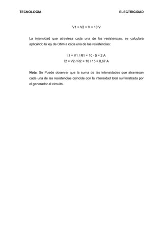 TECNOLOGIA                                                        ELECTRICIDAD



                                     V1 = V2 = V = 10 V


    La intensidad que atraviesa cada una de las resistencias, se calculará
    aplicando la ley de Ohm a cada una de las resistencias:


                                  I1 = V1 / R1 = 10 · 5 = 2 A
                                I2 = V2 / R2 = 10 / 15 = 0,67 A


    Nota: Se Puede observar que la suma de las intensidades que atraviesan
    cada una de las resistencias coincide con la intensidad total suministrada por
    el generador al circuito.
 