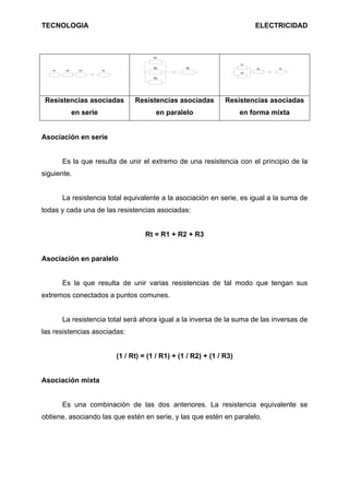 TECNOLOGIA                                                                     ELECTRICIDAD



                                           R1

                                                                          R1
                                           R2         Rt                       R3    Rt
   R1    R2     R3       Rt
                                                                          R2

                                           R3




 Resistencias asociadas             Resistencias asociadas          Resistencias asociadas
              en serie                      en paralelo                   en forma mixta


Asociación en serie


        Es la que resulta de unir el extremo de una resistencia con el principio de la
siguiente.


        La resistencia total equivalente a la asociación en serie, es igual a la suma de
todas y cada una de las resistencias asociadas:


                                        Rt = R1 + R2 + R3


Asociación en paralelo


        Es la que resulta de unir varias resistencias de tal modo que tengan sus
extremos conectados a puntos comunes.


        La resistencia total será ahora igual a la inversa de la suma de las inversas de
las resistencias asociadas:


                              (1 / Rt) = (1 / R1) + (1 / R2) + (1 / R3)


Asociación mixta


        Es una combinación de las dos anteriores. La resistencia equivalente se
obtiene, asociando las que estén en serie, y las que estén en paralelo.
 