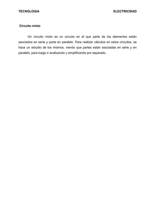 TECNOLOGIA                                                          ELECTRICIDAD



Circuito mixto


      Un circuito mixto es un circuito en el que parte de los elementos están
asociados en serie y parte en paralelo. Para realizar cálculos en estos circuitos, se
hace un estudio de los mismos, viendo que partes están asociadas en serie y en
paralelo, para luego ir analizando y simplificando por separado.
 