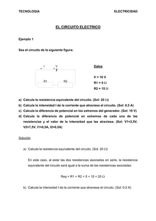 TECNOLOGIA                                                              ELECTRICIDAD




                           EL CIRCUITO ELECTRICO


Ejemplo 1


Sea el circuito de la siguiente figura:




                  I       V                             Datos
                         + -


                                                        V = 10 V
                  R1             R2
                                                        R1 = 5 Ω
                                                        R2 = 15 Ω


a) Calcula la resistencia equivalente del circuito. (Sol: 20 Ω)
b) Calcula la intensidad I de la corriente que atraviesa el circuito. (Sol: 0,5 A)
c) Calcula la diferencia de potencial en los extremos del generador. (Sol: 10 V)
d) Calcula la diferencia de potencial en extremos de cada una de las
   resistencias y el valor de la intensidad que las atraviesa. (Sol: V1=2,5V,
   V2=7,5V, I1=0,5A, I2=0,5A)


Solución


   a) Calcula la resistencia equivalente del circuito. (Sol: 20 Ω)


      En este caso, al estar las dos resistencias asociadas en serie, la resistencia
      equivalente del circuito será igual a la suma de las resistencias asociadas:


                               Req = R1 + R2 = 5 + 15 = 20 Ω


   b) Calcula la intensidad I de la corriente que atraviesa el circuito. (Sol: 0,5 A)
 