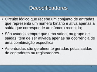 Decodificadores
●

●

●

Circuito lógico que recebe um conjunto de entradas
que representa um número binário e ativa apenas a
saída que corresponde ao número recebido;
São usados sempre que uma saída, ou grupo de
saídas, tem de ser ativada apenas na ocorrência de
uma combinação específica;
As entradas são geralmente geradas pelas saídas
de contadores ou registradores.

14

 