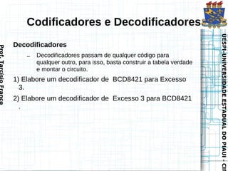 Codificadores e Decodificadores




                                                                                              UESPI–UNIVERSIDADE ESTADUAL DO PIAUI - CIR
                                                                                              UESPI–UNIVERSIDADE ESTADUAL DO PIAUI - CIR
                        Decodificadores
Prof. Tarcísio Franco




                            –   Decodificadores passam de qualquer código para
                                qualquer outro, para isso, basta construir a tabela verdade
                                e montar o circuito.
                        1) Elabore um decodificador de BCD8421 para Excesso
                          3.
                        2) Elabore um decodificador de Excesso 3 para BCD8421
                          .
 