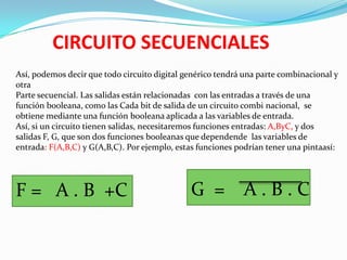 CIRCUITO SECUENCIALES
Así, podemos decir que todo circuito digital genérico tendrá una parte combinacional y
otra
Parte secuencial. Las salidas están relacionadas con las entradas a través de una
función booleana, como las Cada bit de salida de un circuito combi nacional, se
obtiene mediante una función booleana aplicada a las variables de entrada.
Así, si un circuito tienen salidas, necesitaremos funciones entradas: A,ByC, y dos
salidas F, G, que son dos funciones booleanas que dependende las variables de
entrada: F(A,B,C) y G(A,B,C). Por ejemplo, estas funciones podrían tener una pintaasí:

F = A . B +C

G = A.B.C

 
