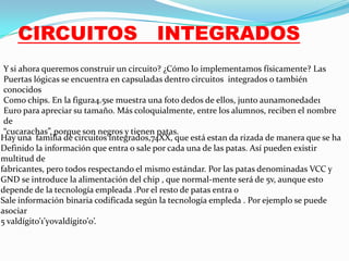 CIRCUITOS

INTEGRADOS

Y si ahora queremos construir un circuito? ¿Cómo lo implementamos físicamente? Las
Puertas lógicas se encuentra en capsuladas dentro circuitos integrados o también
conocidos
Como chips. En la figura4.5se muestra una foto dedos de ellos, junto aunamonedade1
Euro para apreciar su tamaño. Más coloquialmente, entre los alumnos, reciben el nombre
de
“cucarachas”, porque son negros y tienen patas.
Hay una familia de circuitos integrados,74XX, que está estan da rizada de manera que se ha
Definido la información que entra o sale por cada una de las patas. Así pueden existir
multitud de
fabricantes, pero todos respectando el mismo estándar. Por las patas denominadas VCC y
GND se introduce la alimentación del chip , que normal-mente será de 5v, aunque esto
depende de la tecnología empleada .Por el resto de patas entra o
Sale información binaria codificada según la tecnología empleda . Por ejemplo se puede
asociar
5 valdígito’1’y0valdígito’0’.

 
