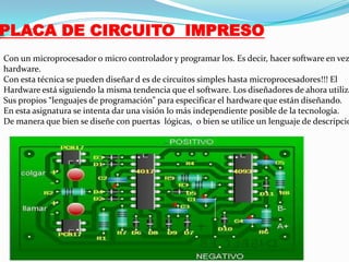 PLACA DE CIRCUITO IMPRESO

Con un microprocesador o micro controlador y programar los. Es decir, hacer software en vez
hardware.
Con esta técnica se pueden diseñar d es de circuitos simples hasta microprocesadores!!! El
Hardware está siguiendo la misma tendencia que el software. Los diseñadores de ahora utiliza
Sus propios “lenguajes de programación” para especificar el hardware que están diseñando.
En esta asignatura se intenta dar una visión lo más independiente posible de la tecnología.
De manera que bien se diseñe con puertas lógicas, o bien se utilice un lenguaje de descripcio

 