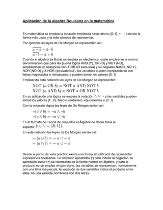 Aplicación de la algebra Bouleana en la matemática


En matemática se emplea la notación empleada hasta ahora ({0,1}, + , ) siendo la
forma más usual y la más cómoda de representar.
Por ejemplo las leyes de De Morgan se representan así:




Cuando el álgebra de Boole se emplea en electrónica, suele emplearse la misma
denominación que para las puerta lógica AND (Y), OR (O) y NOT (NO),
ampliándose en ocasiones con X-OR (O exclusiva) y su negadas NAND (NO Y),
NOR (NO O) y X-NOR (equivalencia). las variables pueden representarse con
letras mayúsculas o minúsculas, y pueden tomar los valores {0, 1}
Empleando esta notación las leyes de De Morgan se representan:




En su aplicación a la lógica se emplea la notación         y las variables pueden
tomar los valores {F, V}, falso o verdadero, equivalentes a {0, 1}
Con la notación lógica las leyes de De Morgan serían así:




En el formato de Teoría de conjuntos el Álgebra de Boole toma el
aspecto:
En esta notación las leyes de De Morgan serían así:




Desde el punto de vista practico existe una forma simplificada de representar
expresiones booleanas. Se emplean apóstrofos (') para indicar la negación, la
operación suma (+) se representa de la forma normal en álgebra, y para el
producto no se emplea ningún signo, las variables se representan, normalmente
con una letra mayúscula, la sucesión de dos variables indica el producto entre
ellas, no una variable nombrada con dos letras.
 