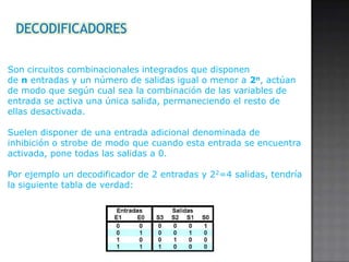 DECODIFICADORES
Son circuitos combinacionales integrados que disponen
de n entradas y un número de salidas igual o menor a 2n, actúan
de modo que según cual sea la combinación de las variables de
entrada se activa una única salida, permaneciendo el resto de
ellas desactivada.
Suelen disponer de una entrada adicional denominada de
inhibición o strobe de modo que cuando esta entrada se encuentra
activada, pone todas las salidas a 0.
Por ejemplo un decodificador de 2 entradas y 22=4 salidas, tendría
la siguiente tabla de verdad:

 