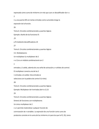 expresada como suma de minterms sin más que usar un decodificador de n a
2
n y una puerta OR con tantas entradas como sumandos tenga la
expresión de la función.
26
Tema 6. Circuitos combinacionales y puertas lógicas
Ejemplo: diseño de las funciones f1
,f2
y f3 mediante decodificadores.14
27
Tema 6. Circuitos combinacionales y puertas lógicas
4.3. Multiplexores
Un multiplexor (o multiplexor de 2
n a 1) es un módulo combinacional con 2
n
entradas y 1 salida, además de una señal de activación y n señales de control.
El multiplexor conecta una de las 2
n entradas a la salida. Esta entrada se
selecciona con la palabra de control S (n bits).
28
Tema 6. Circuitos combinacionales y puertas lógicas
Ejemplo: Multiplexor de 4 entradas (de 4 a 1).15
29
Tema 6. Circuitos combinacionales y puertas lógicas
Síntesis de funciones con multiplexores
Un único multiplexor de 2
n a 1 permite materializar cualquier función de
conmutación de n variables. La expresión de una función como suma de
productos consiste en la suma de los minterms mi para los que la FC, f(i), toma

 