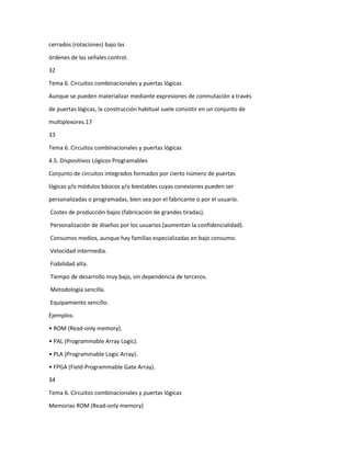 cerrados (rotaciones) bajo las
órdenes de las señales control.
32
Tema 6. Circuitos combinacionales y puertas lógicas
Aunque se pueden materializar mediante expresiones de conmutación a través
de puertas lógicas, la construcción habitual suele consistir en un conjunto de
multiplexores.17
33
Tema 6. Circuitos combinacionales y puertas lógicas
4.5. Dispositivos Lógicos Programables
Conjunto de circuitos integrados formados por cierto número de puertas
lógicas y/o módulos básicos y/o biestables cuyas conexiones pueden ser
personalizadas o programadas, bien sea por el fabricante o por el usuario.
Costes de producción bajos (fabricación de grandes tiradas).
Personalización de diseños por los usuarios (aumentan la confidencialidad).
Consumos medios, aunque hay familias especializadas en bajo consumo.
Velocidad intermedia.
Fiabilidad alta.
Tiempo de desarrollo muy bajo, sin dependencia de terceros.
Metodología sencilla.
Equipamiento sencillo.
Ejemplos:
• ROM (Read-only memory).
• PAL (Programmable Array Logic).
• PLA (Programmable Logic Array).
• FPGA (Field-Programmable Gate Array).
34
Tema 6. Circuitos combinacionales y puertas lógicas
Memorias ROM (Read-only memory)

 