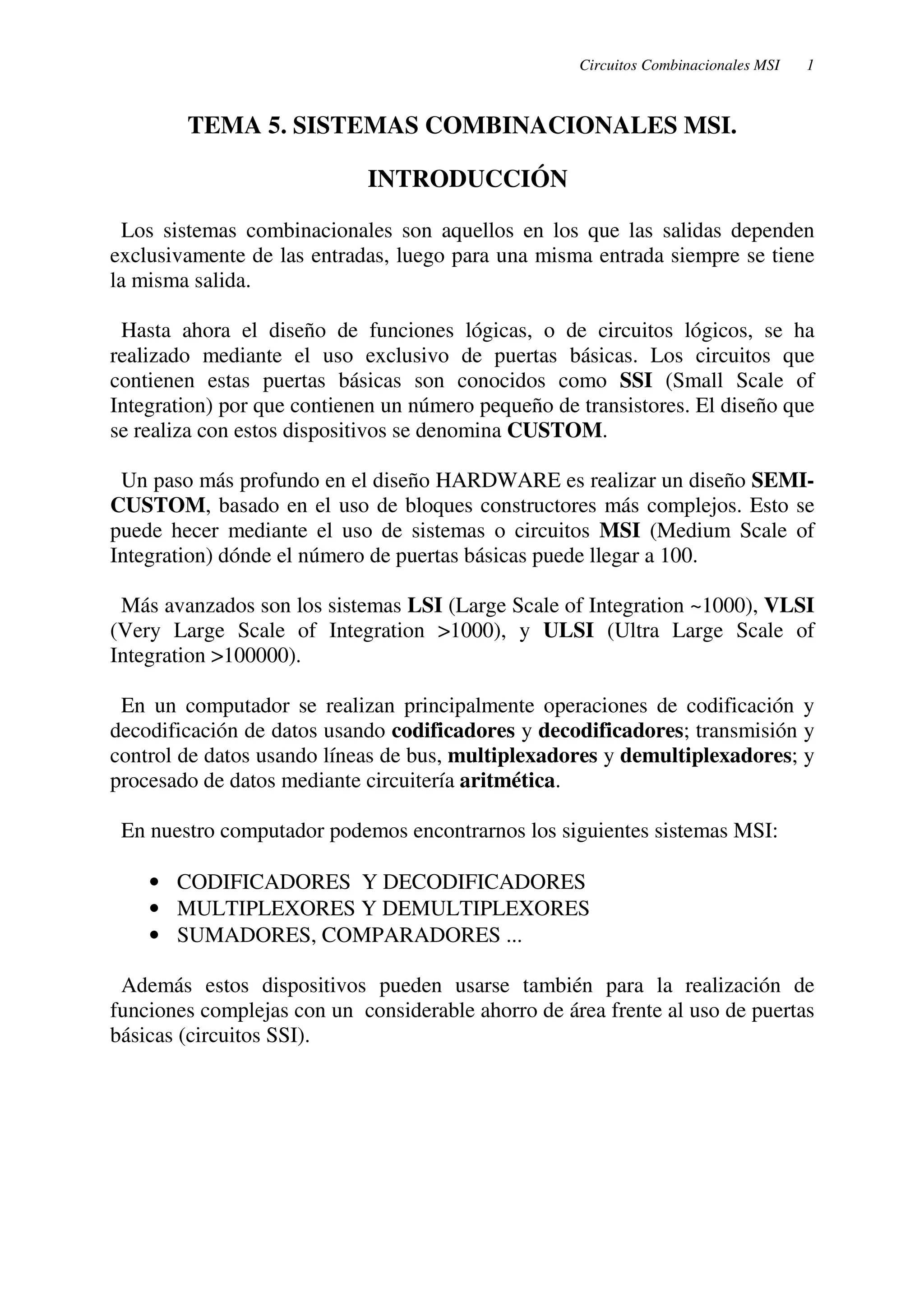 Circuitos Combinacionales MSI 1 
TEMA 5. SISTEMAS COMBINACIONALES MSI. 
INTRODUCCIÓN 
Los sistemas combinacionales son aquellos en los que las salidas dependen 
exclusivamente de las entradas, luego para una misma entrada siempre se tiene 
la misma salida. 
Hasta ahora el diseño de funciones lógicas, o de circuitos lógicos, se ha 
realizado mediante el uso exclusivo de puertas básicas. Los circuitos que 
contienen estas puertas básicas son conocidos como SSI (Small Scale of 
Integration) por que contienen un número pequeño de transistores. El diseño que 
se realiza con estos dispositivos se denomina CUSTOM. 
Un paso más profundo en el diseño HARDWARE es realizar un diseño SEMI-CUSTOM, 
basado en el uso de bloques constructores más complejos. Esto se 
puede hecer mediante el uso de sistemas o circuitos MSI (Medium Scale of 
Integration) dónde el número de puertas básicas puede llegar a 100. 
Más avanzados son los sistemas LSI (Large Scale of Integration ~1000), VLSI 
(Very Large Scale of Integration >1000), y ULSI (Ultra Large Scale of 
Integration >100000). 
En un computador se realizan principalmente operaciones de codificación y 
decodificación de datos usando codificadores y decodificadores; transmisión y 
control de datos usando líneas de bus, multiplexadores y demultiplexadores; y 
procesado de datos mediante circuitería aritmética. 
En nuestro computador podemos encontrarnos los siguientes sistemas MSI: 
· CODIFICADORES Y DECODIFICADORES 
· MULTIPLEXORES Y DEMULTIPLEXORES 
· SUMADORES, COMPARADORES ... 
Además estos dispositivos pueden usarse también para la realización de 
funciones complejas con un considerable ahorro de área frente al uso de puertas 
básicas (circuitos SSI). 
 