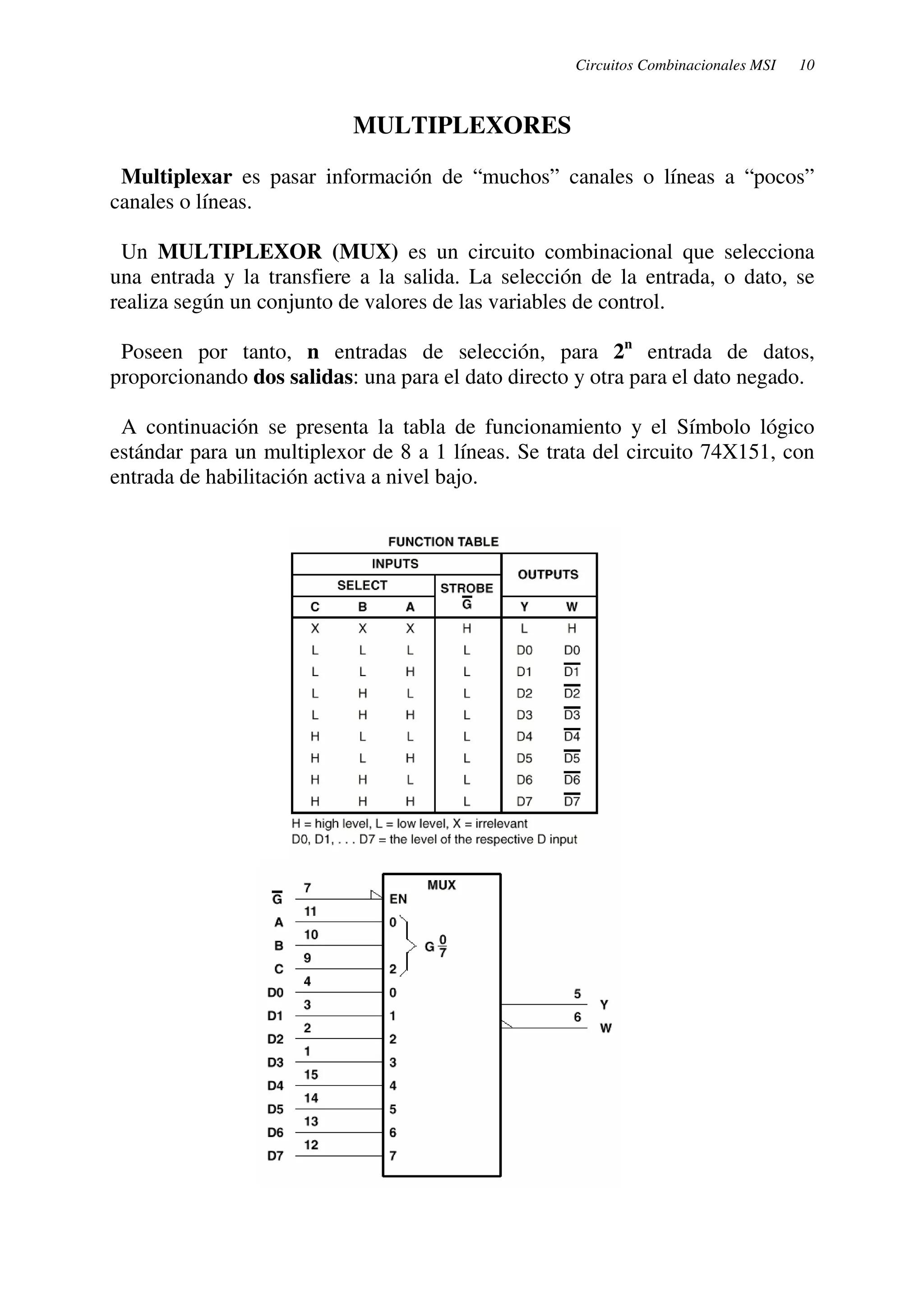 Circuitos Combinacionales MSI 10 
MULTIPLEXORES 
Multiplexar es pasar información de “muchos” canales o líneas a “pocos” 
canales o líneas. 
Un MULTIPLEXOR (MUX) es un circuito combinacional que selecciona 
una entrada y la transfiere a la salida. La selección de la entrada, o dato, se 
realiza según un conjunto de valores de las variables de control. 
Poseen por tanto, n entradas de selección, para 2n entrada de datos, 
proporcionando dos salidas: una para el dato directo y otra para el dato negado. 
A continuación se presenta la tabla de funcionamiento y el Símbolo lógico 
estándar para un multiplexor de 8 a 1 líneas. Se trata del circuito 74X151, con 
entrada de habilitación activa a nivel bajo. 
 