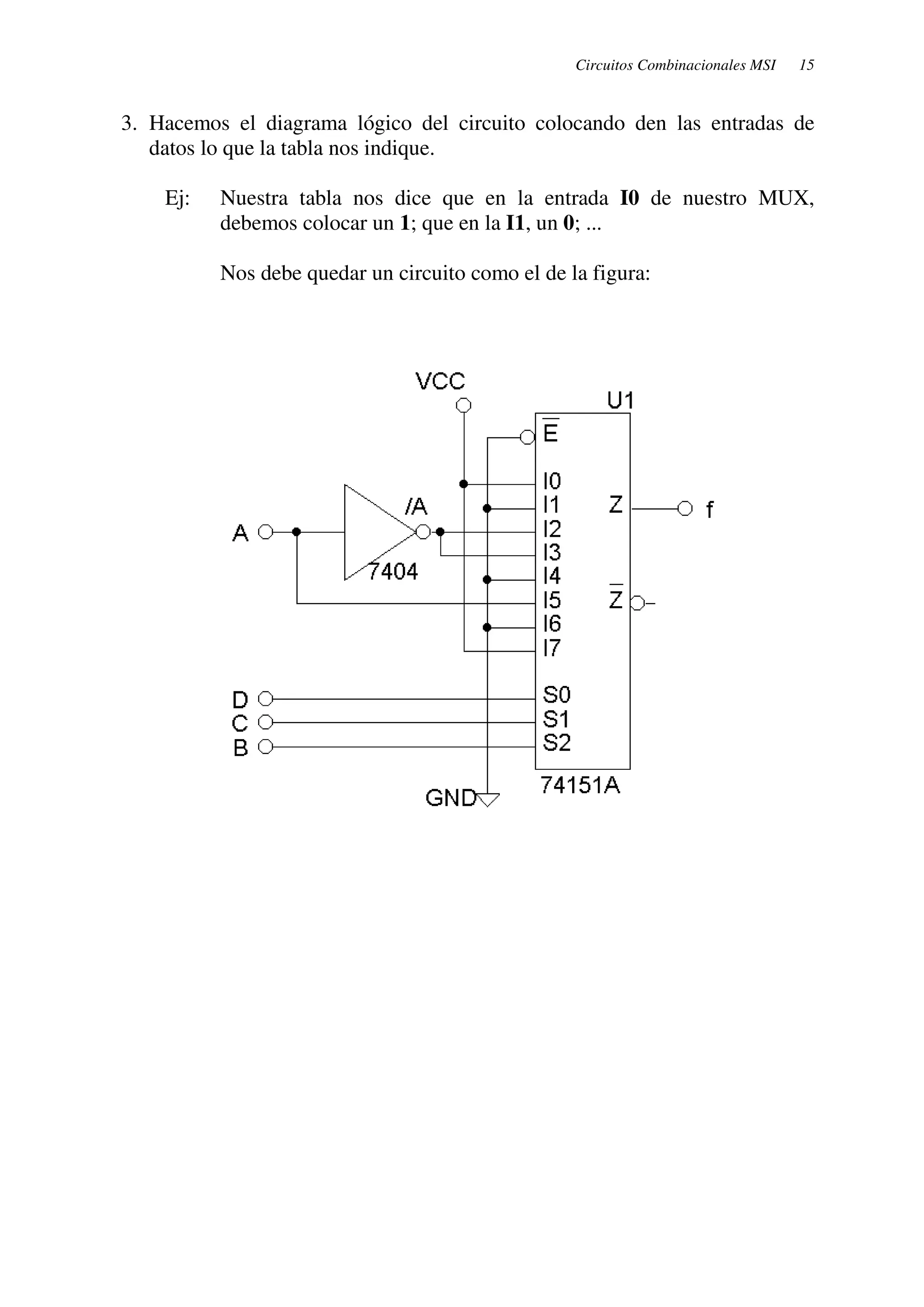 Circuitos Combinacionales MSI 15 
3. Hacemos el diagrama lógico del circuito colocando den las entradas de 
datos lo que la tabla nos indique. 
Ej: Nuestra tabla nos dice que en la entrada I0 de nuestro MUX, 
debemos colocar un 1; que en la I1, un 0; ... 
Nos debe quedar un circuito como el de la figura: 
 
