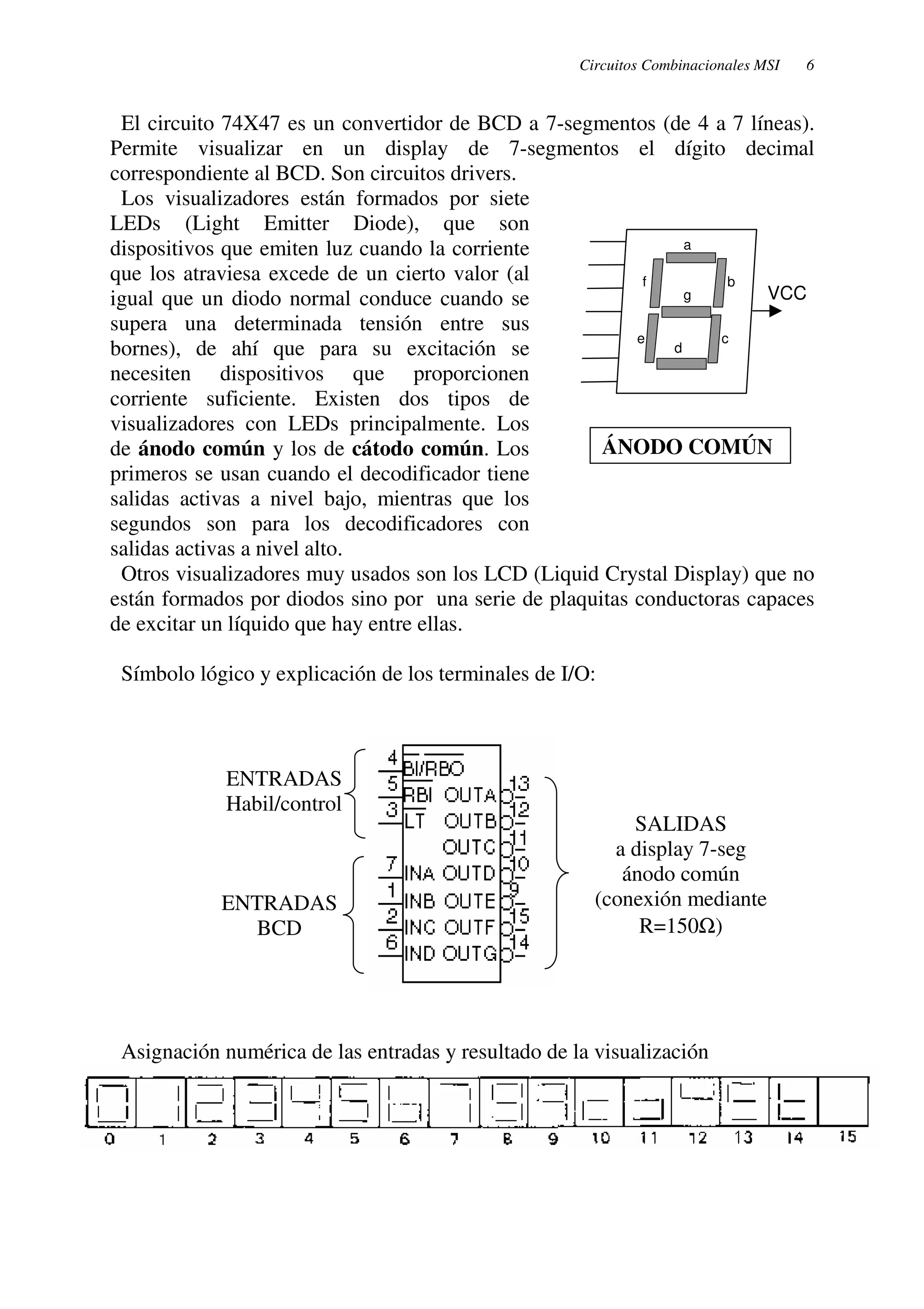 Circuitos Combinacionales MSI 6 
El circuito 74X47 es un convertidor de BCD a 7-segmentos (de 4 a 7 líneas). 
Permite visualizar en un display de 7-segmentos el dígito decimal 
correspondiente al BCD. Son circuitos drivers. 
Los visualizadores están formados por siete 
LEDs (Light Emitter Diode), que son 
dispositivos que emiten luz cuando la corriente 
a 
que los atraviesa excede de un cierto valor (al 
f b 
igual que un diodo normal conduce cuando se 
supera una determinada tensión entre sus 
bornes), de ahí que para su excitación se 
necesiten dispositivos que proporcionen 
corriente suficiente. Existen dos tipos de 
visualizadores con LEDs principalmente. Los 
de ánodo común y los de cátodo común. Los 
primeros se usan cuando el decodificador tiene 
salidas activas a nivel bajo, mientras que los 
segundos son para los decodificadores con 
salidas activas a nivel alto. 
Otros visualizadores muy usados son los LCD (Liquid Crystal Display) que no 
están formados por diodos sino por una serie de plaquitas conductoras capaces 
de excitar un líquido que hay entre ellas. 
Símbolo lógico y explicación de los terminales de I/O: 
ENTRADAS 
Habil/control 
Asignación numérica de las entradas y resultado de la visualización 
c 
g 
e d 
VCC 
ÁNODO COMÚN 
ENTRADAS 
BCD 
SALIDAS 
a display 7-seg 
ánodo común 
(conexión mediante 
R=150W) 
 