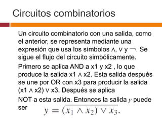 Circuitos combinatorios
Un circuito combinatorio con una salida, como
el anterior, se representa mediante una
expresión que usa los símbolos ∧, ∨ y ￢. Se
sigue el flujo del circuito simbólicamente.
Primero se aplica AND a x1 y x2 , lo que
produce la salida x1 ∧ x2. Esta salida después
se une por OR con x3 para producir la salida
(x1 ∧ x2) ∨ x3. Después se aplica
NOT a esta salida. Entonces la salida y puede
ser

 