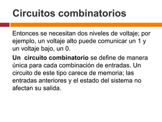 Circuitos combinatorios
Entonces se necesitan dos niveles de voltaje; por
ejemplo, un voltaje alto puede comunicar un 1 y
un voltaje bajo, un 0.
Un circuito combinatorio se define de manera
única para cada combinación de entradas. Un
circuito de este tipo carece de memoria; las
entradas anteriores y el estado del sistema no
afectan su salida.

 