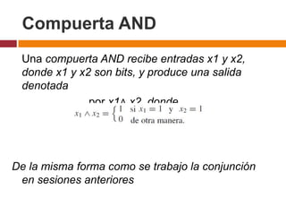 Compuerta AND
Una compuerta AND recibe entradas x1 y x2,
donde x1 y x2 son bits, y produce una salida
denotada
por x1∧ x2, donde

De la misma forma como se trabajo la conjunción
en sesiones anteriores

 