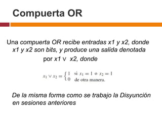 Compuerta OR
Una compuerta OR recibe entradas x1 y x2, donde
x1 y x2 son bits, y produce una salida denotada
por x1 ∨ x2, donde

De la misma forma como se trabajo la Disyunción
en sesiones anteriores

 