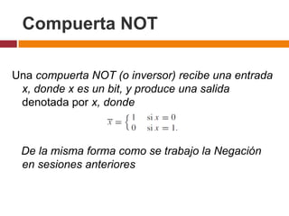 Compuerta NOT
Una compuerta NOT (o inversor) recibe una entrada
x, donde x es un bit, y produce una salida
denotada por x, donde

De la misma forma como se trabajo la Negación
en sesiones anteriores

 