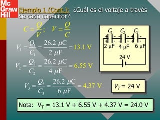 Ejemplo 1 (Cont.): ¿Cuál es el voltaje a través
 de cada capacitor?
              Q            Q
     C          ; V                        C1     C2     C3
              V            C               + - + -+ -
         Q1     26.2       C               + - + -+ -
V1                             13.1 V      2 F 4 F 6 F
         C1      2     F
                                                  24 V
         Q2     26.2       C
V2                             6.55 V
         C2      4     F
              Q3   26.2 C
     V3                           4.37 V        VT = 24 V
              C3    6 F

 Nota: VT = 13.1 V + 6.55 V + 4.37 V = 24.0 V
 